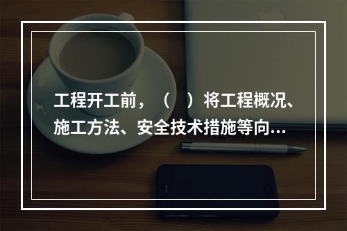 工程开工前，（　）将工程概况、施工方法、安全技术措施等向全体