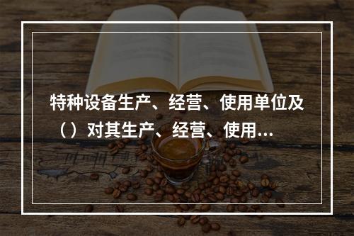 特种设备生产、经营、使用单位及（ ）对其生产、经营、使用的特