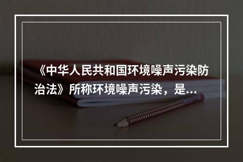 《中华人民共和国环境噪声污染防治法》所称环境噪声污染，是指所