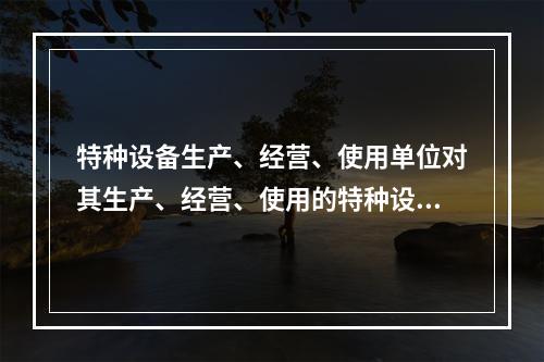 特种设备生产、经营、使用单位对其生产、经营、使用的特种设备应