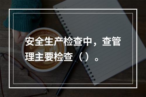 安全生产检查中，查管理主要检查（ ）。