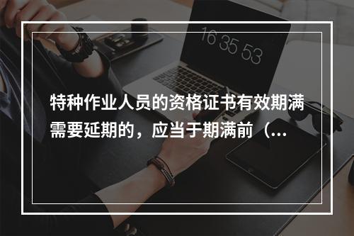 特种作业人员的资格证书有效期满需要延期的，应当于期满前（ ）