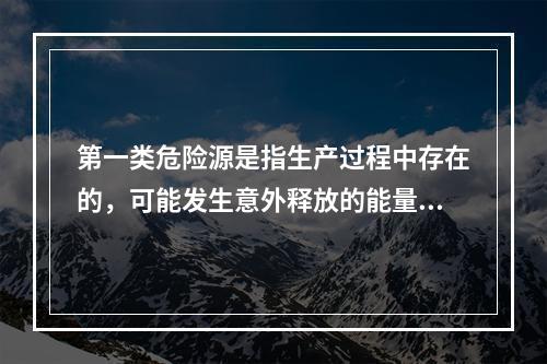 第一类危险源是指生产过程中存在的，可能发生意外释放的能量，它