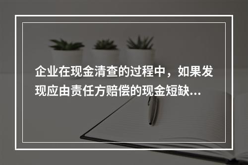 企业在现金清查的过程中，如果发现应由责任方赔偿的现金短缺，应