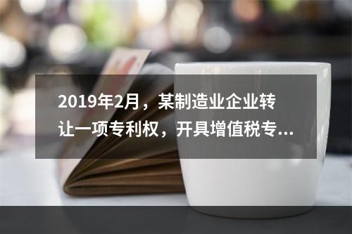 2019年2月，某制造业企业转让一项专利权，开具增值税专用发