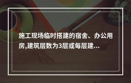 施工现场临时搭建的宿舍、办公用房,建筑层数为3层或每层建筑面