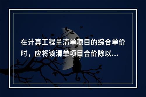 在计算工程量清单项目的综合单价时，应将该清单项目合价除以（　