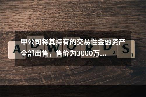 甲公司将其持有的交易性金融资产全部出售，售价为3000万元；