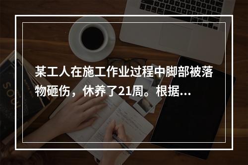 某工人在施工作业过程中脚部被落物砸伤，休养了21周。根据《企