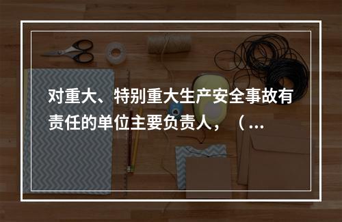 对重大、特别重大生产安全事故有责任的单位主要负责人，（ ）不