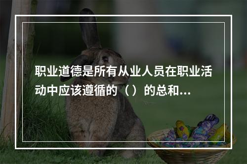 职业道德是所有从业人员在职业活动中应该遵循的（ ）的总和。