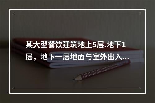 某大型餐饮建筑地上5层.地下1层，地下一层地面与室外出入口地