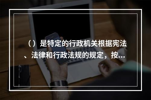 （ ）是特定的行政机关根据宪法、法律和行政法规的规定，按照法