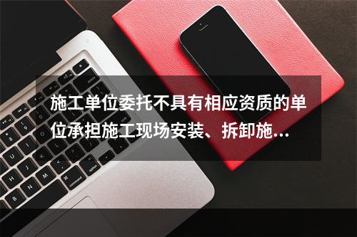 施工单位委托不具有相应资质的单位承担施工现场安装、拆卸施工起