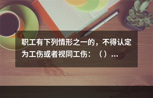 职工有下列情形之一的，不得认定为工伤或者视同工伤：（ ）。