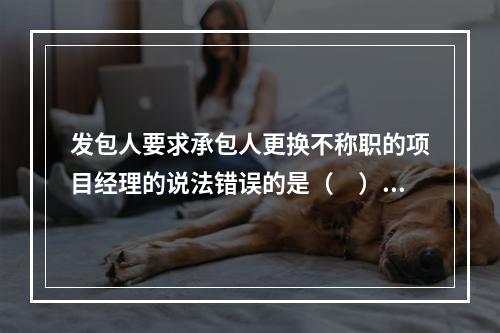 发包人要求承包人更换不称职的项目经理的说法错误的是（　）。