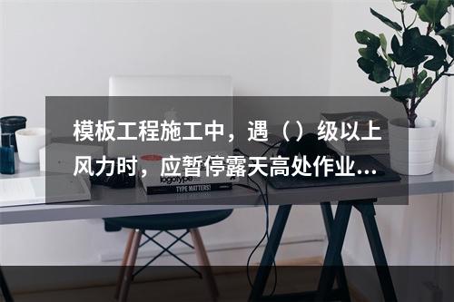 模板工程施工中，遇（ ）级以上风力时，应暂停露天高处作业。