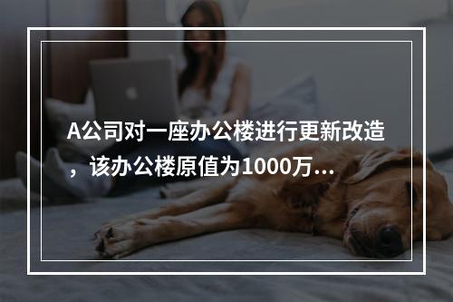 A公司对一座办公楼进行更新改造，该办公楼原值为1000万元，