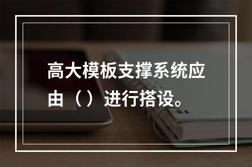 高大模板支撑系统应由（ ）进行搭设。