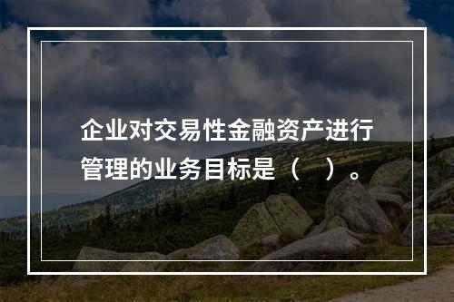 企业对交易性金融资产进行管理的业务目标是（　）。