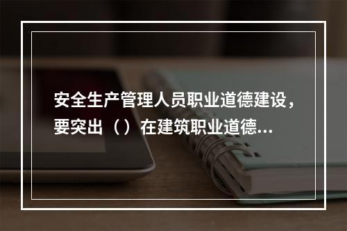 安全生产管理人员职业道德建设，要突出（ ）在建筑职业道德建设