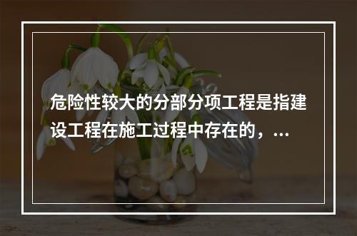 危险性较大的分部分项工程是指建设工程在施工过程中存在的，可能