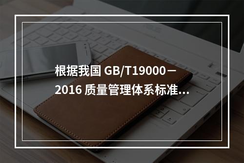 根据我国 GB/T19000－2016 质量管理体系标准，质