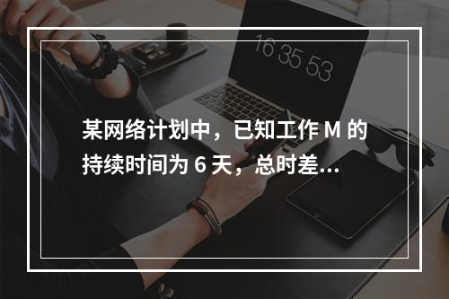 某网络计划中，已知工作 M 的持续时间为 6 天，总时差和自