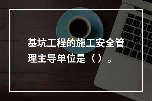 基坑工程的施工安全管理主导单位是（ ）。