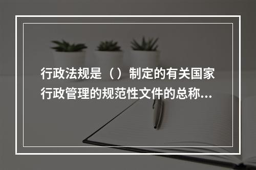 行政法规是（ ）制定的有关国家行政管理的规范性文件的总称。