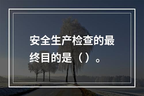 安全生产检查的最终目的是（ ）。