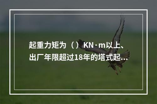 起重力矩为（ ）KN·m以上、出厂年限超过18年的塔式起重机