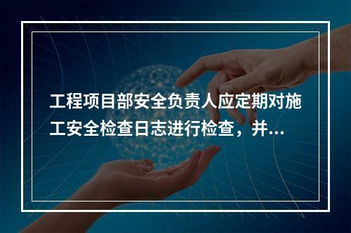 工程项目部安全负责人应定期对施工安全检查日志进行检查，并签名