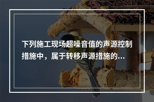 下列施工现场超噪音值的声源控制措施中，属于转移声源措施的是（