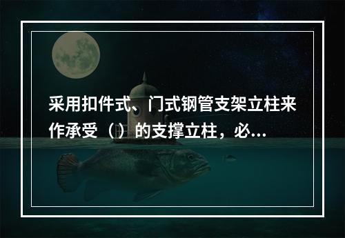 采用扣件式、门式钢管支架立柱来作承受（ ）的支撑立柱，必须具