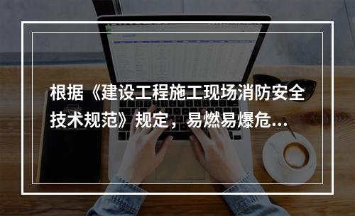 根据《建设工程施工现场消防安全技术规范》规定，易燃易爆危险品