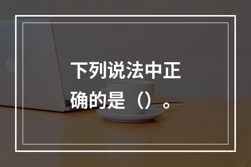 下列说法中正确的是（）。