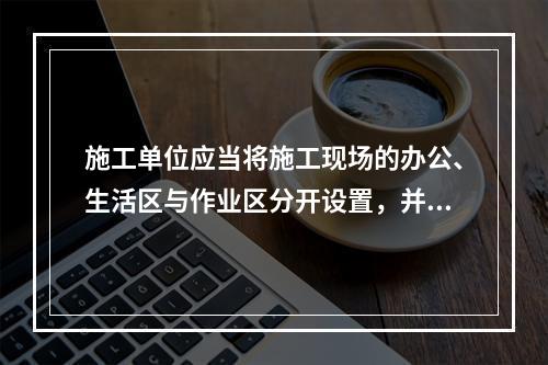 施工单位应当将施工现场的办公、生活区与作业区分开设置，并保持