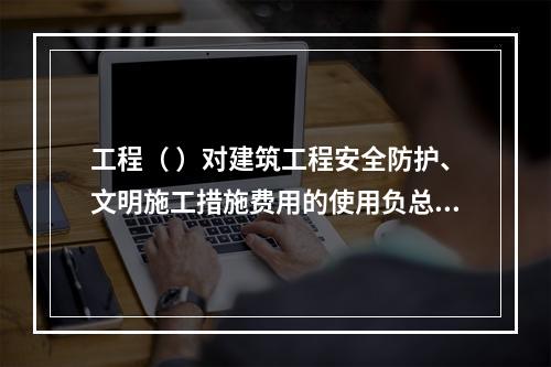 工程（ ）对建筑工程安全防护、文明施工措施费用的使用负总责。