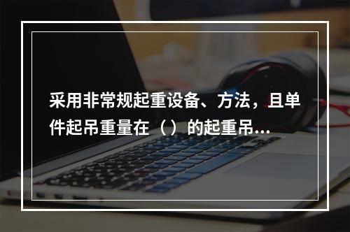 采用非常规起重设备、方法，且单件起吊重量在（ ）的起重吊装工