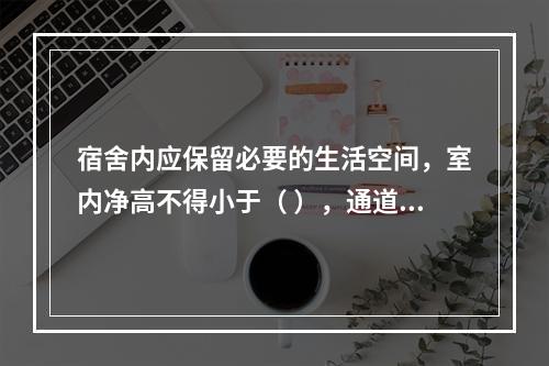 宿舍内应保留必要的生活空间，室内净高不得小于（ ），通道宽度