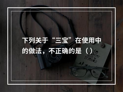 下列关于“三宝”在使用中的做法，不正确的是（ ）