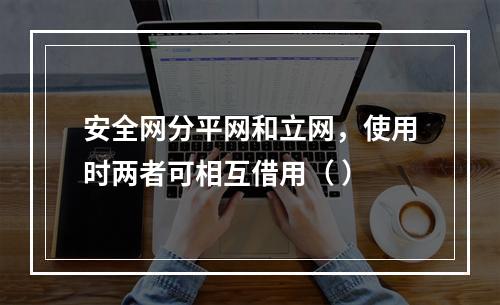 安全网分平网和立网，使用时两者可相互借用（ ）