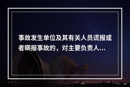 事故发生单位及其有关人员谎报或者瞒报事故的，对主要负责人、直