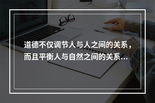 道德不仅调节人与人之间的关系，而且平衡人与自然之间的关系。要