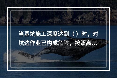 当基坑施工深度达到（ ）时，对坑边作业已构成危险，按照高处作