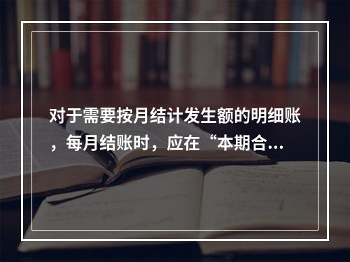 对于需要按月结计发生额的明细账，每月结账时，应在“本期合计”