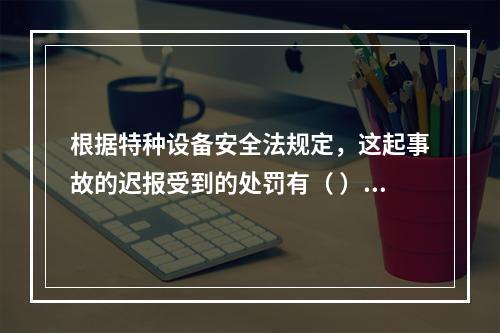 根据特种设备安全法规定，这起事故的迟报受到的处罚有（ ）。