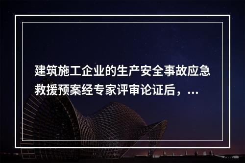 建筑施工企业的生产安全事故应急救援预案经专家评审论证后，应由