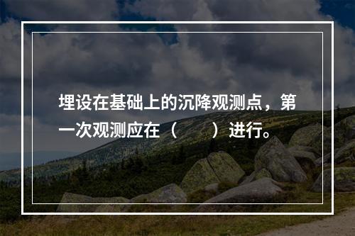 埋设在基础上的沉降观测点，第一次观测应在（　　）进行。